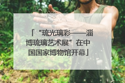 “琉光璃彩——淄博琉璃艺术展”在中国国家博物馆开幕